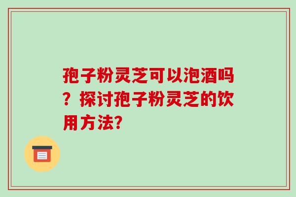 孢子粉灵芝可以泡酒吗？探讨孢子粉灵芝的饮用方法？