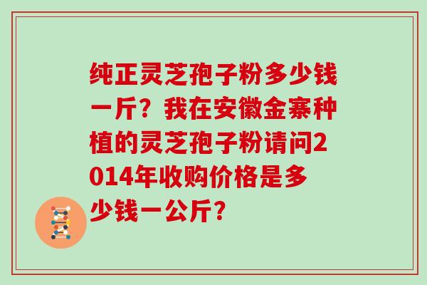 纯正灵芝孢子粉多少钱一斤？我在安徽金寨种植的灵芝孢子粉请问2014年收购价格是多少钱一公斤？