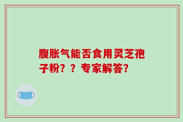 腹胀气能否食用灵芝孢子粉??专家解答? 腹胀气能否食用灵芝孢子粉??专家解答?