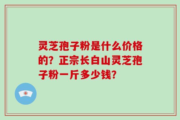 灵芝孢子粉是什么价格的?正宗长白山灵芝孢子粉一斤多少钱? 灵芝孢子粉是什么价格的?正宗长白山灵芝孢子粉一斤多少钱?