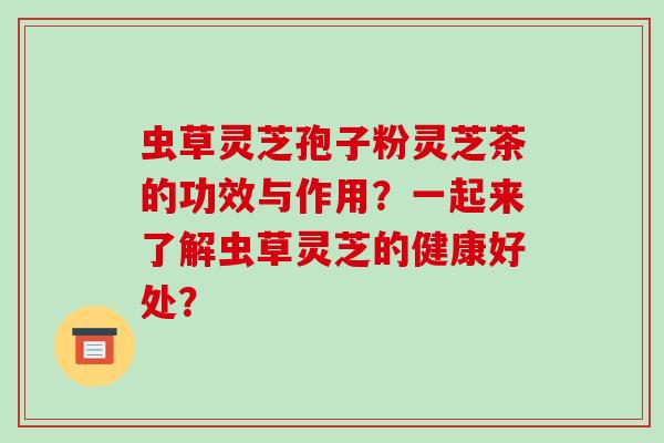 虫草灵芝孢子粉灵芝茶的功效与作用？一起来了解虫草灵芝的健康好处？