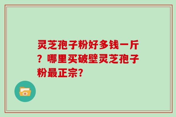 灵芝孢子粉好多钱一斤？哪里买破壁灵芝孢子粉最正宗？