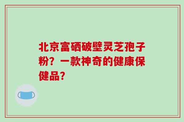 北京富硒破壁灵芝孢子粉？一款神奇的健康保健品？