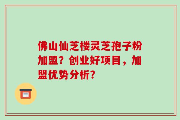 佛山仙芝楼灵芝孢子粉加盟？创业好项目，加盟优势分析？