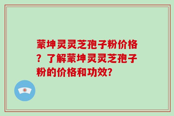 蒙坤灵灵芝孢子粉价格？了解蒙坤灵灵芝孢子粉的价格和功效？