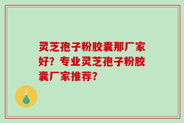 灵芝孢子粉胶囊那厂家好？专业灵芝孢子粉胶囊厂家推荐？