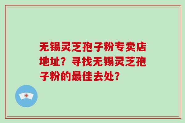 无锡灵芝孢子粉专卖店地址？寻找无锡灵芝孢子粉的最佳去处？