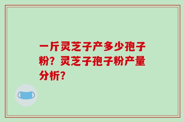 一斤灵芝子产多少孢子粉？灵芝子孢子粉产量分析？