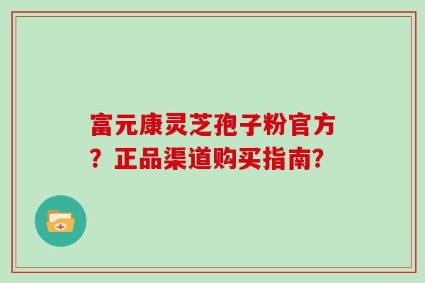 富元康灵芝孢子粉官方？正品渠道购买指南？