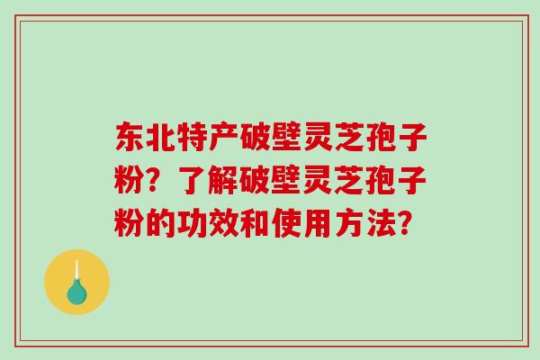 东北特产破壁灵芝孢子粉？了解破壁灵芝孢子粉的功效和使用方法？