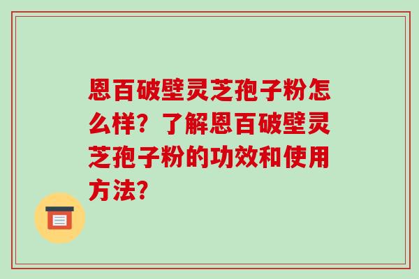 恩百破壁灵芝孢子粉怎么样？了解恩百破壁灵芝孢子粉的功效和使用方法？