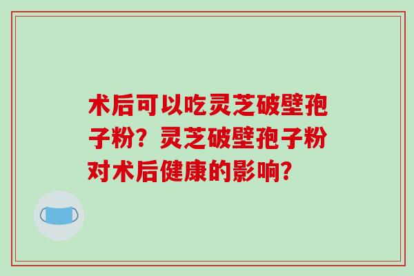术后可以吃灵芝破壁孢子粉？灵芝破壁孢子粉对术后健康的影响？