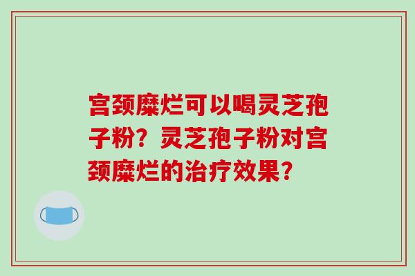 宫颈糜烂可以喝灵芝孢子粉？灵芝孢子粉对宫颈糜烂的治疗效果？