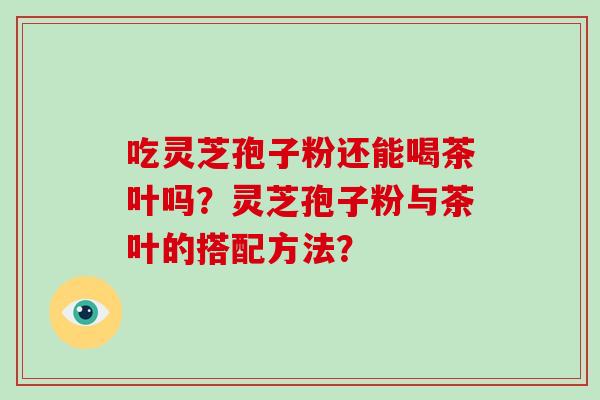 吃灵芝孢子粉还能喝茶叶吗？灵芝孢子粉与茶叶的搭配方法？
