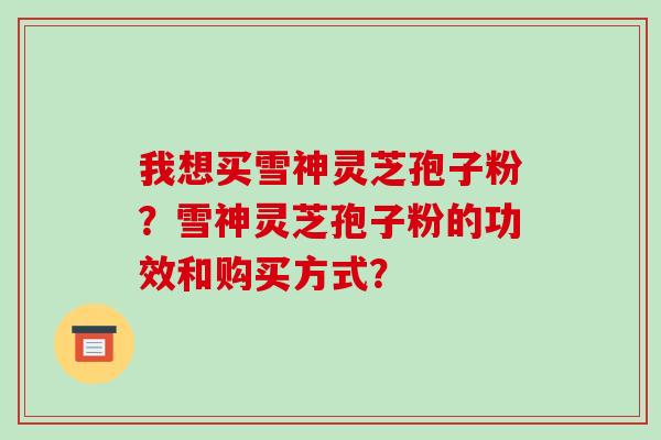 我想买雪神灵芝孢子粉?雪神灵芝孢子粉的功效和购买方式? 我想买雪神灵芝孢子粉?雪神灵芝孢子粉的功效和购买方式?