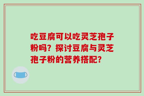 吃豆腐可以吃灵芝孢子粉吗？探讨豆腐与灵芝孢子粉的营养搭配？