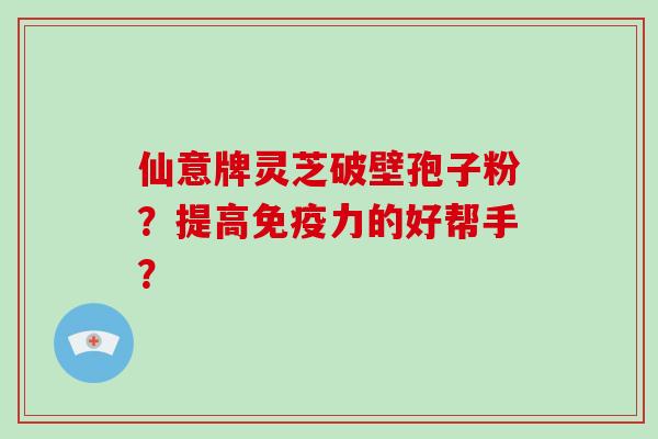 仙意牌灵芝破壁孢子粉？提高免疫力的好帮手？