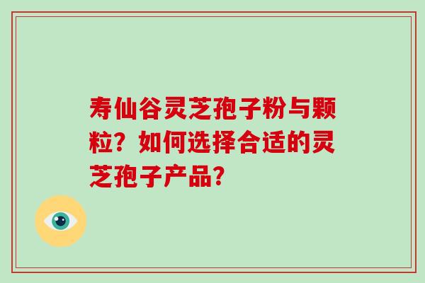 寿仙谷灵芝孢子粉与颗粒？如何选择合适的灵芝孢子产品？
