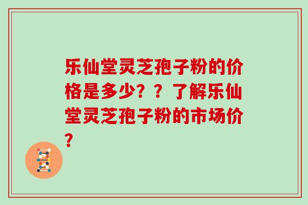 乐仙堂灵芝孢子粉的价格是多少??了解乐仙堂灵芝孢子粉的市场价? 乐仙堂灵芝孢子粉的价格是多少??了解乐仙堂灵芝孢子粉的市场价?
