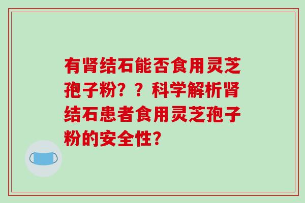 有结石能否食用灵芝孢子粉??科学解析结石患者食用灵芝孢子粉的安全性? 有结石能否食用灵芝孢子粉??科学解析结石患者食用灵芝孢子粉的安全性?
