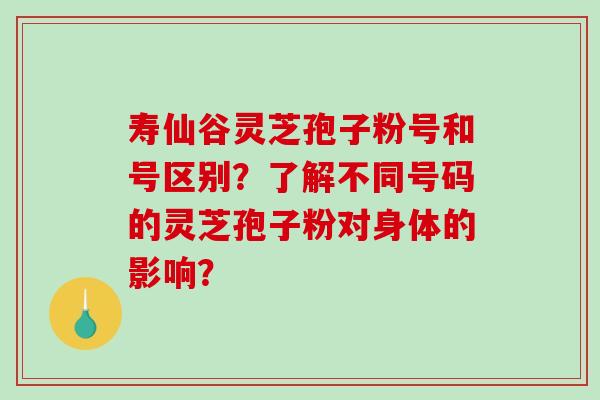 寿仙谷灵芝孢子粉号和号区别？了解不同号码的灵芝孢子粉对身体的影响？