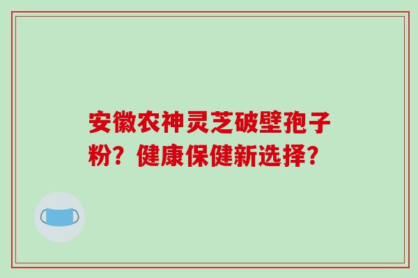 安徽农神灵芝破壁孢子粉？健康保健新选择？