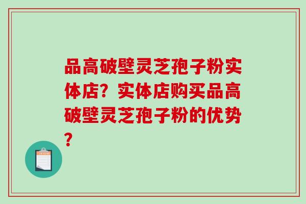 品高破壁灵芝孢子粉实体店？实体店购买品高破壁灵芝孢子粉的优势？