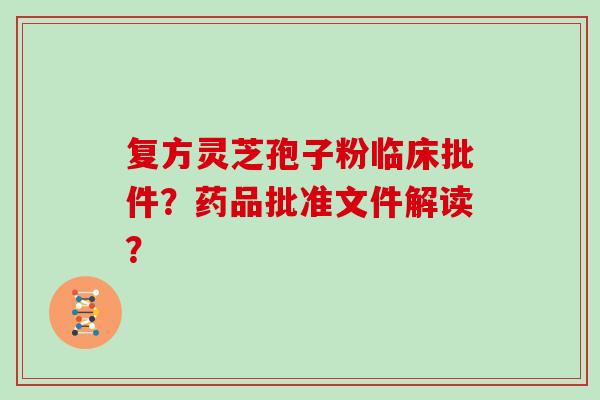 复方灵芝孢子粉临床批件？药品批准文件解读？