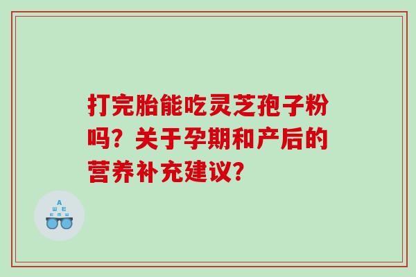 打完胎能吃灵芝孢子粉吗?关于孕期和产后的营养补充建议? 打完胎能吃灵芝孢子粉吗?关于孕期和产后的营养补充建议?
