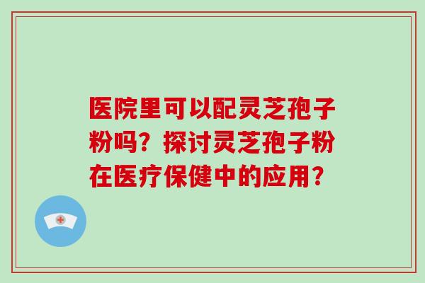 医院里可以配灵芝孢子粉吗？探讨灵芝孢子粉在医疗保健中的应用？