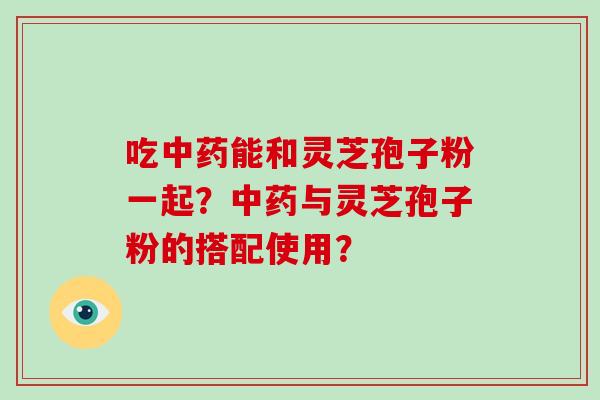吃中药能和灵芝孢子粉一起？中药与灵芝孢子粉的搭配使用？
