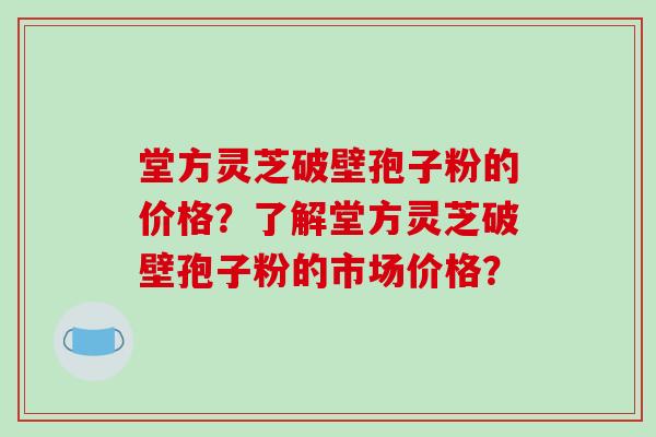 堂方灵芝破壁孢子粉的价格？了解堂方灵芝破壁孢子粉的市场价格？