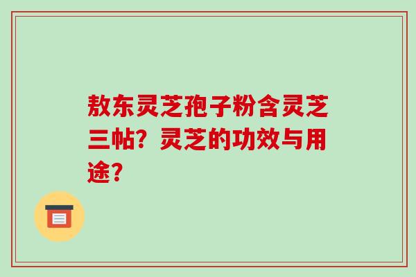 敖东灵芝孢子粉含灵芝三帖?灵芝的功效与用途? 敖东灵芝孢子粉含灵芝三帖?灵芝的功效与用途?