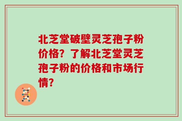 北芝堂破壁灵芝孢子粉价格？了解北芝堂灵芝孢子粉的价格和市场行情？