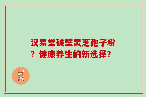 汉易堂破壁灵芝孢子粉？健康养生的新选择？