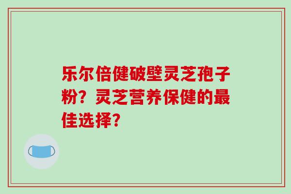 乐尔倍健破壁灵芝孢子粉？灵芝营养保健的最佳选择？