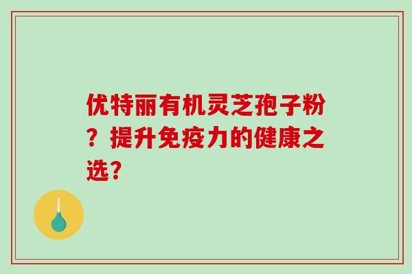 优特丽有机灵芝孢子粉？提升免疫力的健康之选？