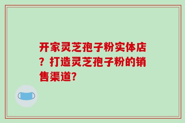 开家灵芝孢子粉实体店？打造灵芝孢子粉的销售渠道？