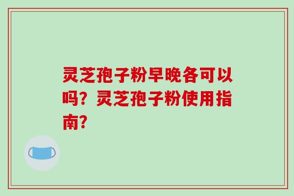 灵芝孢子粉早晚各可以吗？灵芝孢子粉使用指南？