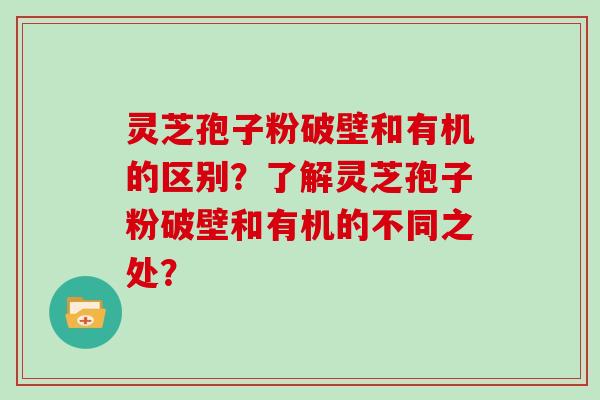 灵芝孢子粉破壁和有机的区别？了解灵芝孢子粉破壁和有机的不同之处？