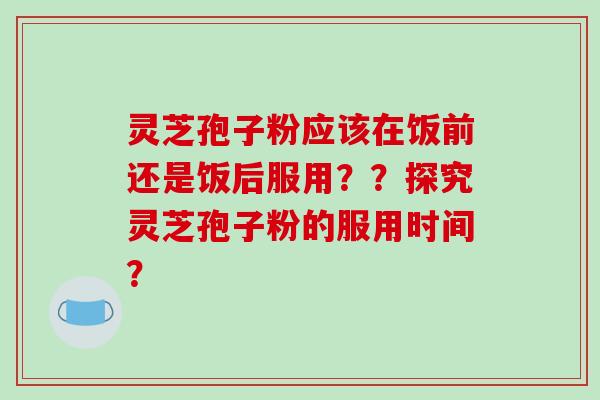灵芝孢子粉应该在饭前还是饭后服用？？探究灵芝孢子粉的服用时间？