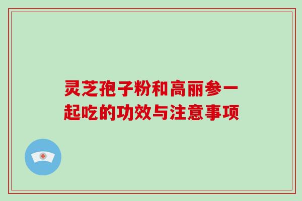 灵芝孢子粉和高丽参一起吃的功效与注意事项 灵芝孢子粉和高丽参一起吃的功效与注意事项