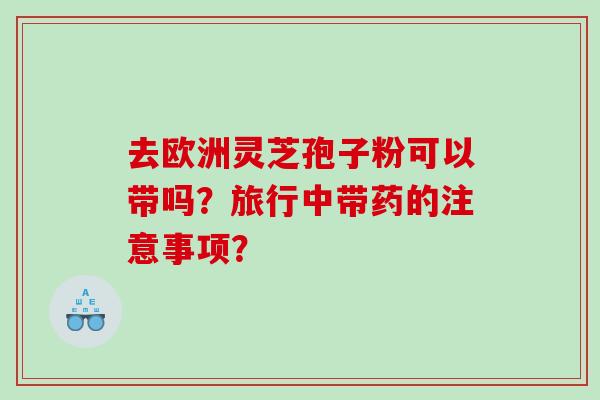 去欧洲灵芝孢子粉可以带吗？旅行中带药的注意事项？