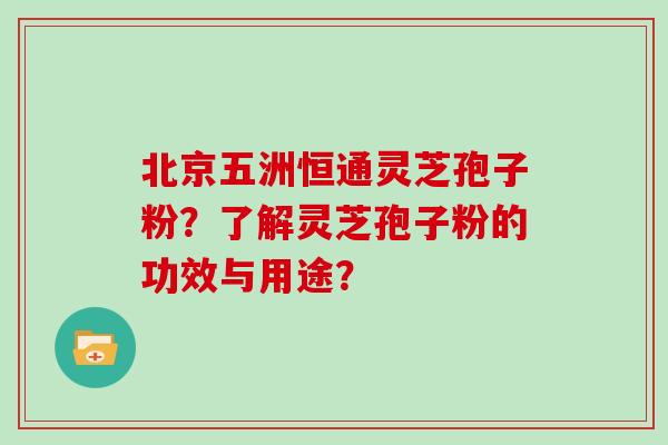 北京五洲恒通灵芝孢子粉？了解灵芝孢子粉的功效与用途？