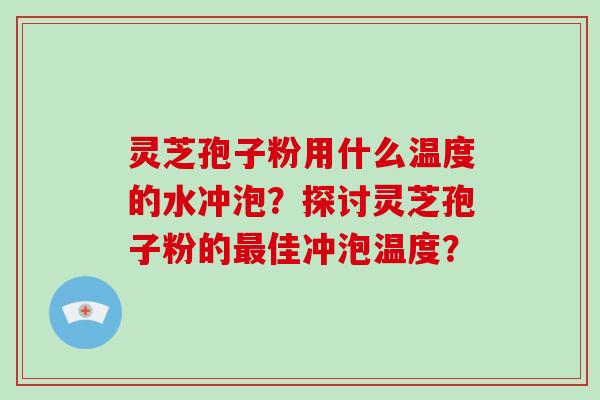 灵芝孢子粉用什么温度的水冲泡？探讨灵芝孢子粉的最佳冲泡温度？