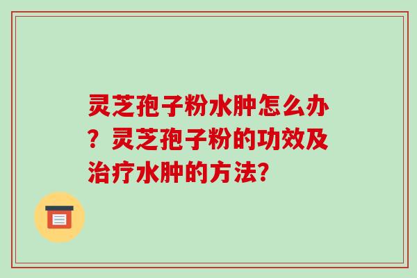 灵芝孢子粉水肿怎么办?灵芝孢子粉的功效及水肿的方法? 灵芝孢子粉水肿怎么办?灵芝孢子粉的功效及水肿的方法?