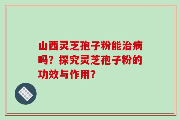 山西灵芝孢子粉能治病吗？探究灵芝孢子粉的功效与作用？