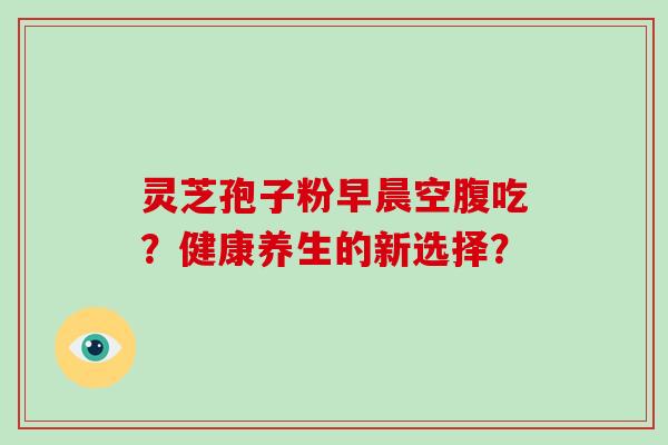 灵芝孢子粉早晨空腹吃?健康养生的新选择? 灵芝孢子粉早晨空腹吃?健康养生的新选择?