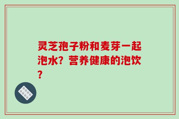 灵芝孢子粉和麦芽一起泡水?营养健康的泡饮? 灵芝孢子粉和麦芽一起泡水?营养健康的泡饮?