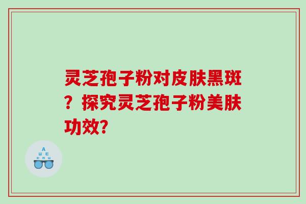 灵芝孢子粉对皮肤黑斑？探究灵芝孢子粉美肤功效？